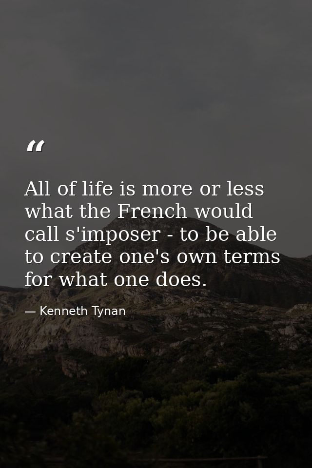 All of life is more or less what the French would call s'imposer - to be able to create one's own terms for what one doe — Kenneth Tynan