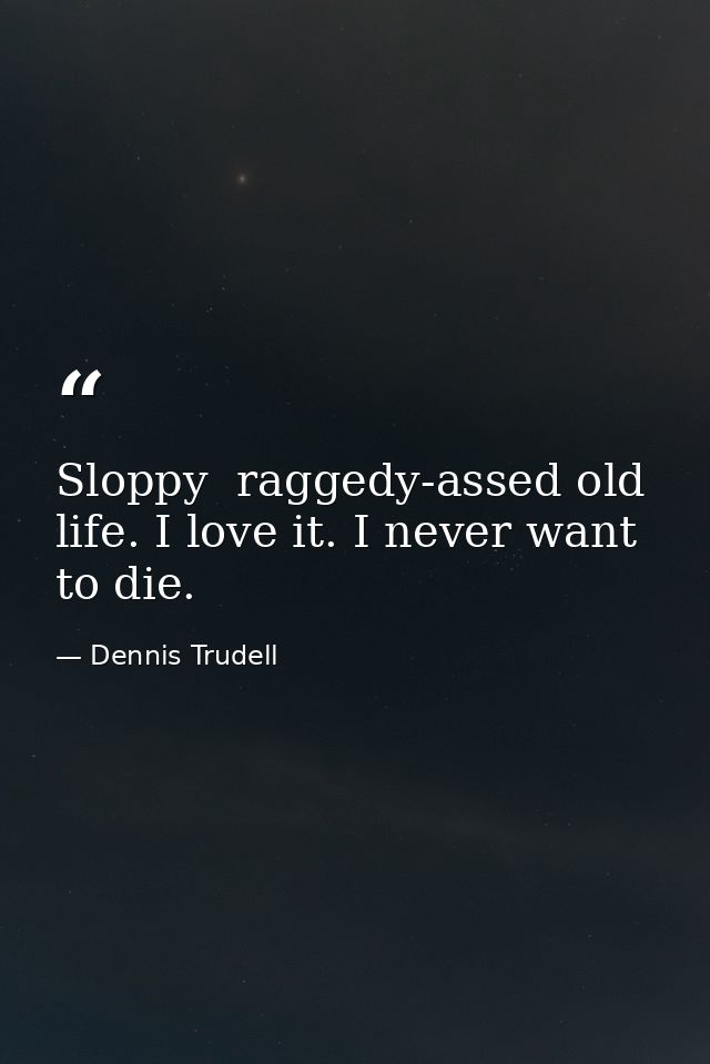 Sloppy  raggedy-assed old life. I love it. I never want to die. — Dennis Trudell
