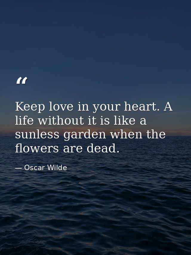 Keep love in your heart. A life without it is like a sunless garden when the flowers are dead. — Oscar Wilde
