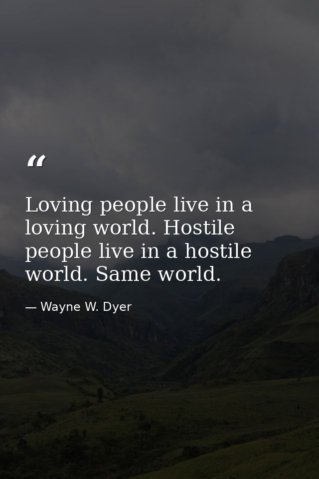 Loving people live in a loving world. Hostile people live in a hostile world. Same world. — Wayne W. Dyer