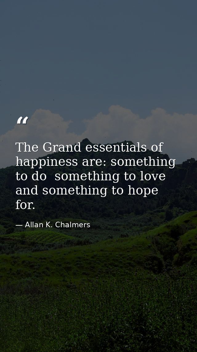 The Grand essentials of happiness are: something to do  something to love  and something to hope for. — Allan K. Chalmers