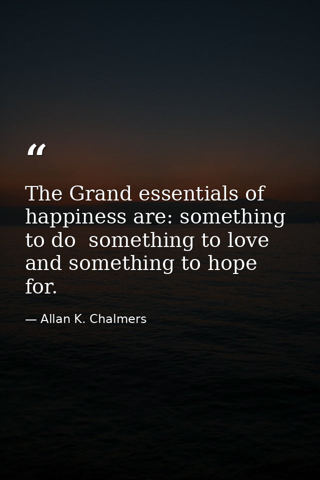 The Grand essentials of happiness are: something to do  something to love  and something to hope for. — Allan K. Chalmers