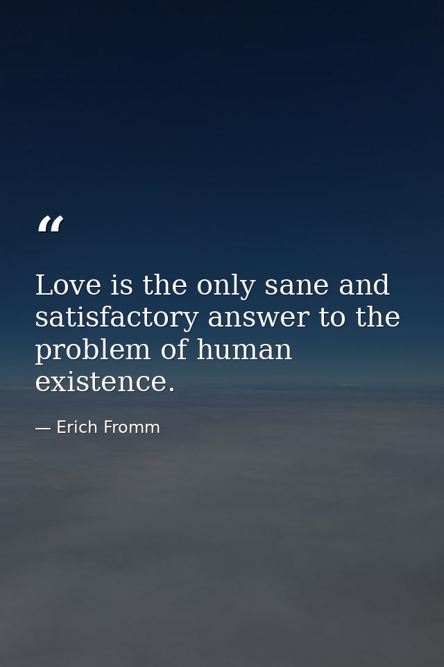 Love is the only sane and satisfactory answer to the problem of human existence. — Erich Fromm