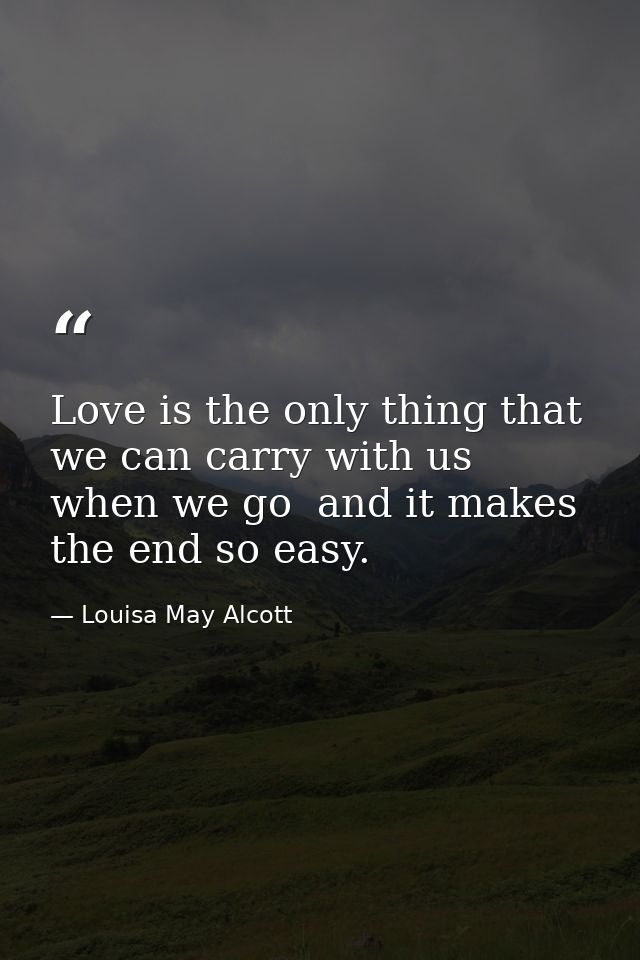 Love is the only thing that we can carry with us when we go  and it makes the end so easy. — Louisa May Alcott