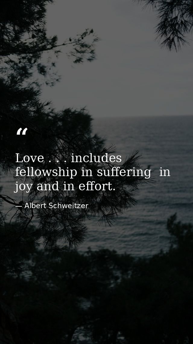 Love . . . includes fellowship in suffering  in joy and in effort. — Albert Schweitzer