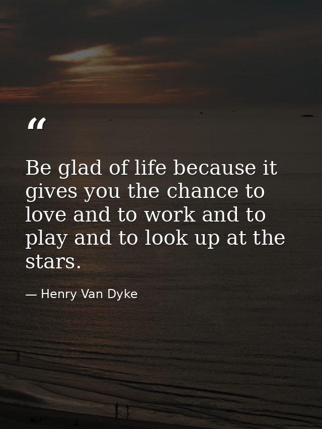 Be glad of life because it gives you the chance to love and to work and to play and to look up at the stars. — Henry Van Dyke
