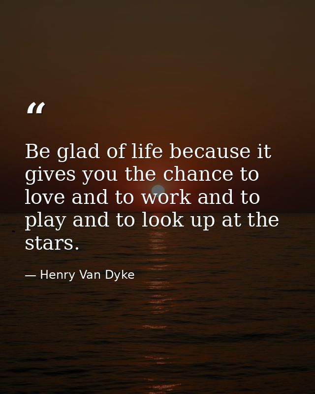 Be glad of life because it gives you the chance to love and to work and to play and to look up at the stars. — Henry Van Dyke