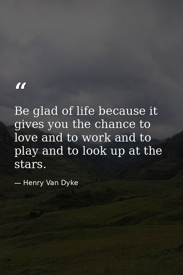 Be glad of life because it gives you the chance to love and to work and to play and to look up at the stars. — Henry Van Dyke