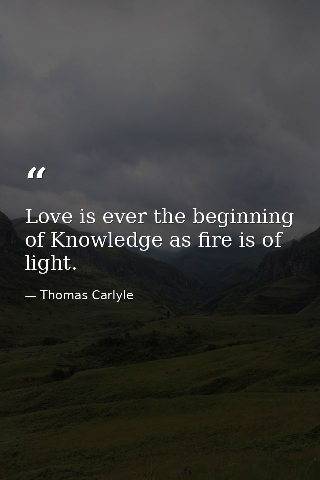 Love is ever the beginning of Knowledge as fire is of light. — Thomas Carlyle
