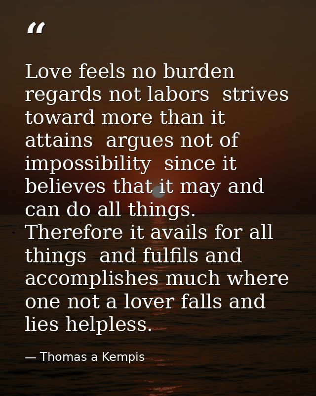 Love feels no burden  regards not labors  strives toward more than it attains  argues not of impossibility  since it bel — Thomas a Kempis