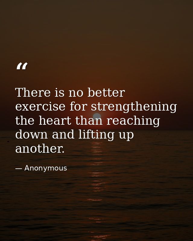 There is no better exercise for strengthening the heart than reaching down and lifting up another. — Anonymous