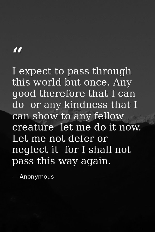 I expect to pass through this world but once. Any good therefore that I can do  or any kindness that I can show to any f — Anonymous