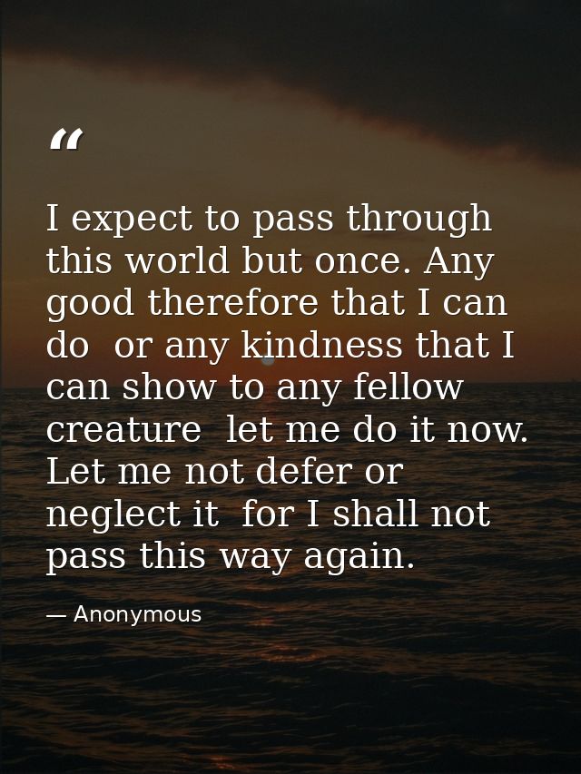 I expect to pass through this world but once. Any good therefore that I can do  or any kindness that I can show to any f — Anonymous