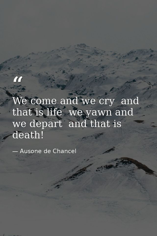 We come and we cry  and that is life  we yawn and we depart  and that is death! — Ausone de Chancel