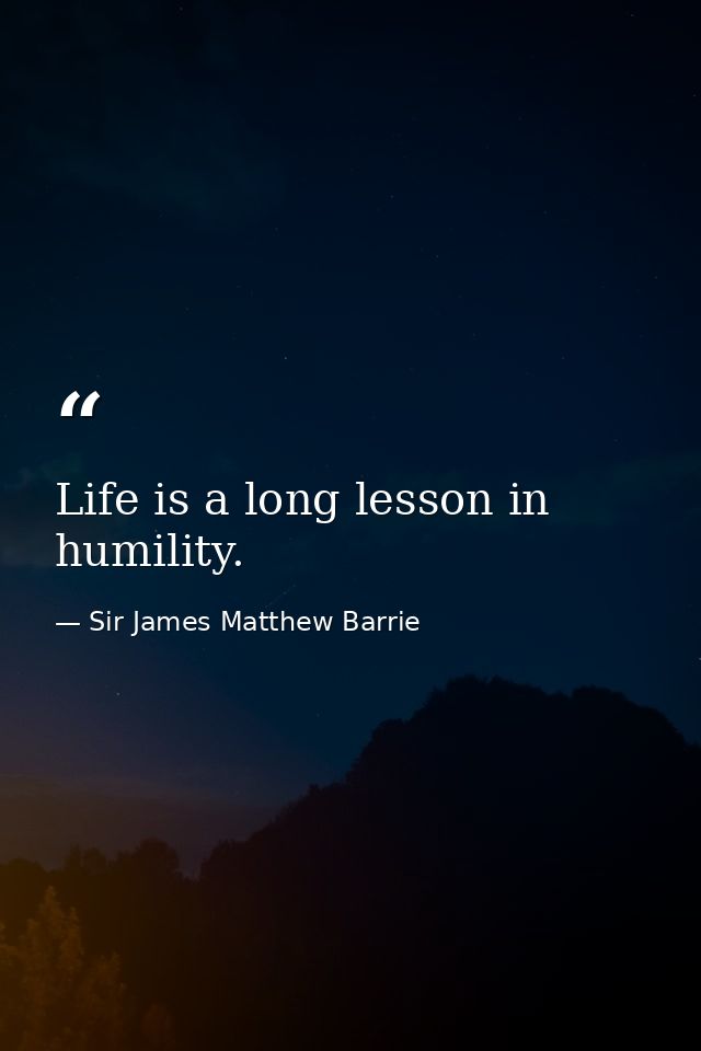 Life is a long lesson in humility. — Sir James Matthew Barrie