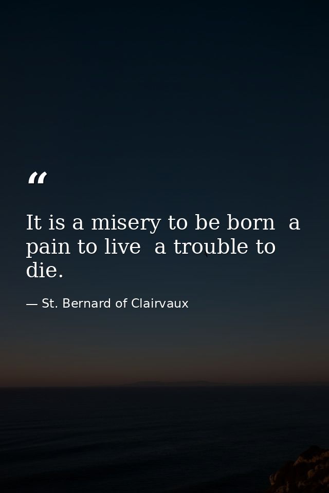 It is a misery to be born  a pain to live  a trouble to die. — St. Bernard of Clairvaux