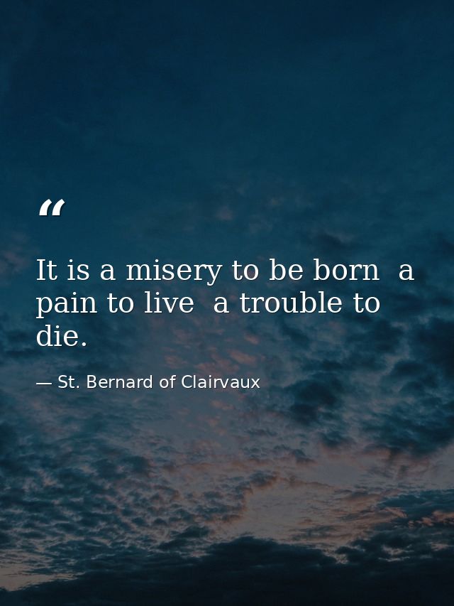 It is a misery to be born  a pain to live  a trouble to die. — St. Bernard of Clairvaux