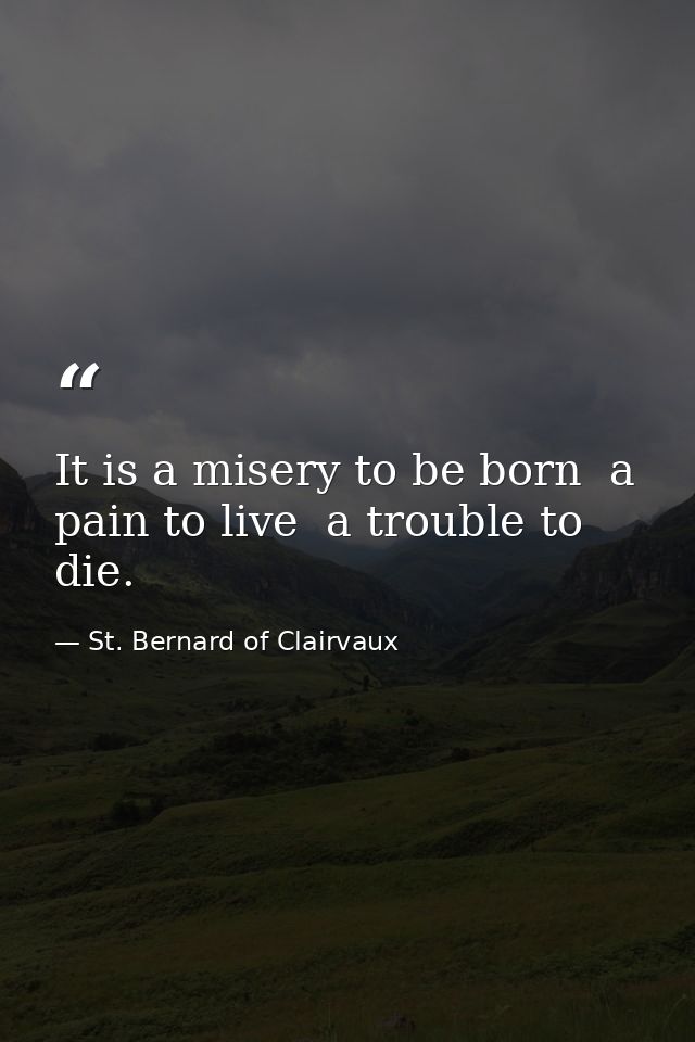 It is a misery to be born  a pain to live  a trouble to die. — St. Bernard of Clairvaux