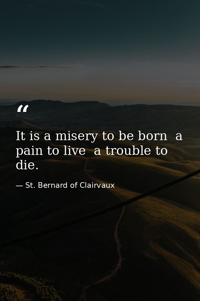 It is a misery to be born  a pain to live  a trouble to die. — St. Bernard of Clairvaux