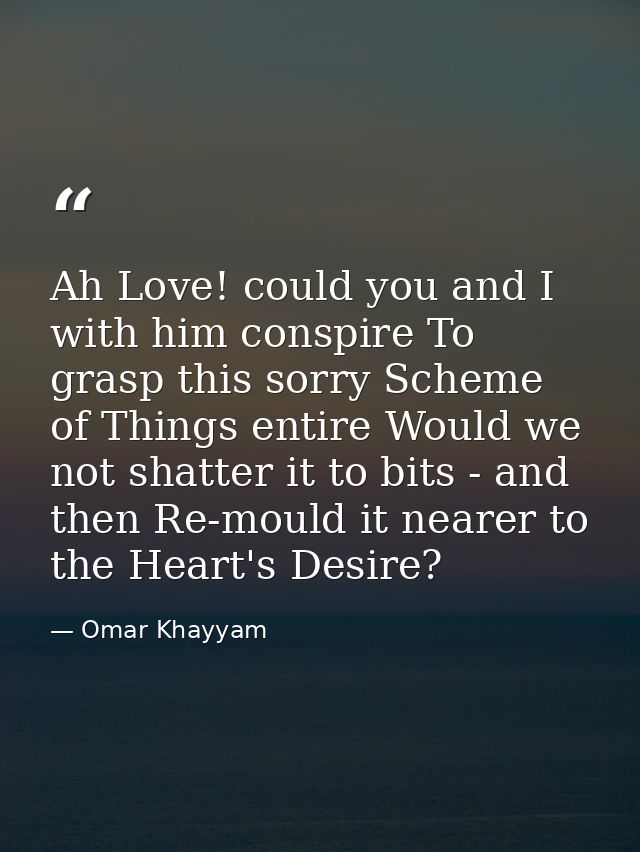 Ah Love! could you and I with him conspire To grasp this sorry Scheme of Things entire Would we not shatter it to bits - — Omar Khayyam
