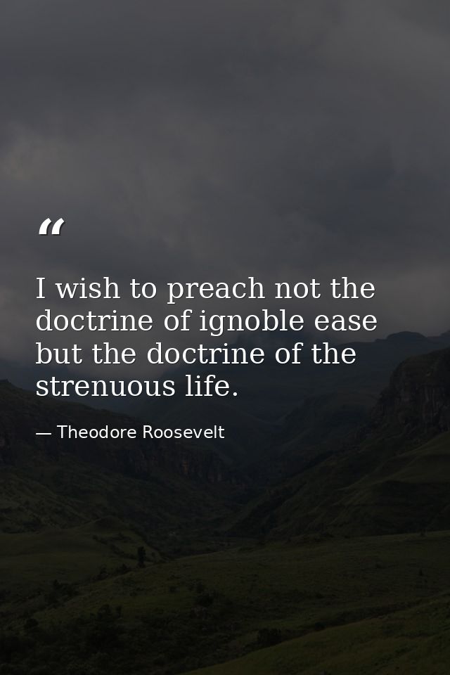 I wish to preach not the doctrine of ignoble ease  but the doctrine of the strenuous life. — Theodore Roosevelt