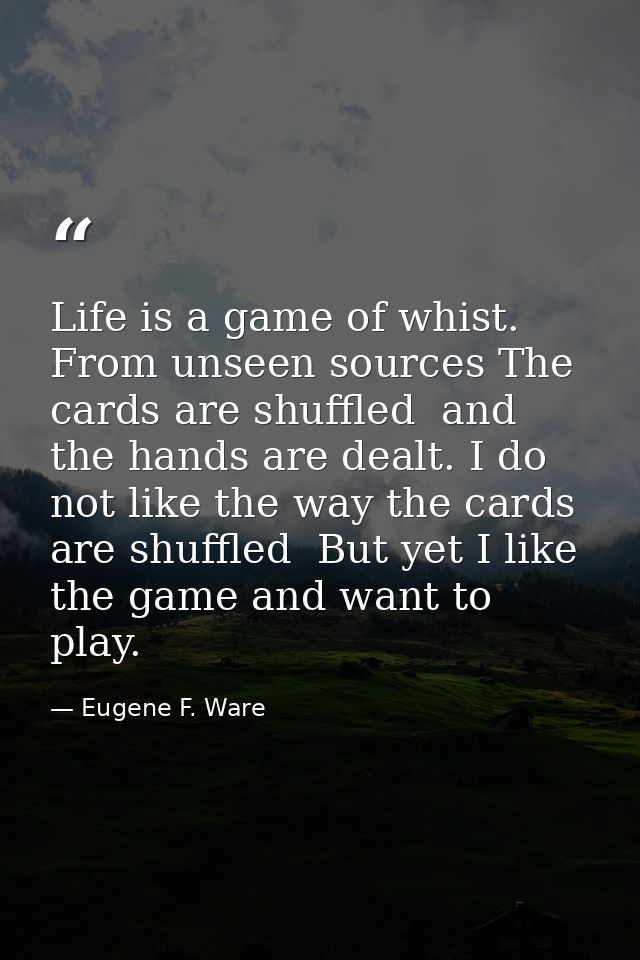 Life is a game of whist. From unseen sources The cards are shuffled  and the hands are dealt. I do not like the way the  — Eugene F. Ware