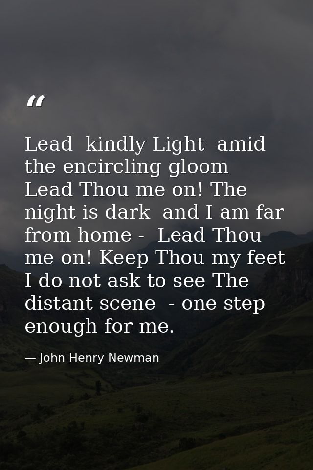 Lead  kindly Light  amid the encircling gloom  Lead Thou me on! The night is dark  and I am far from home -  Lead Thou m — John Henry Newman