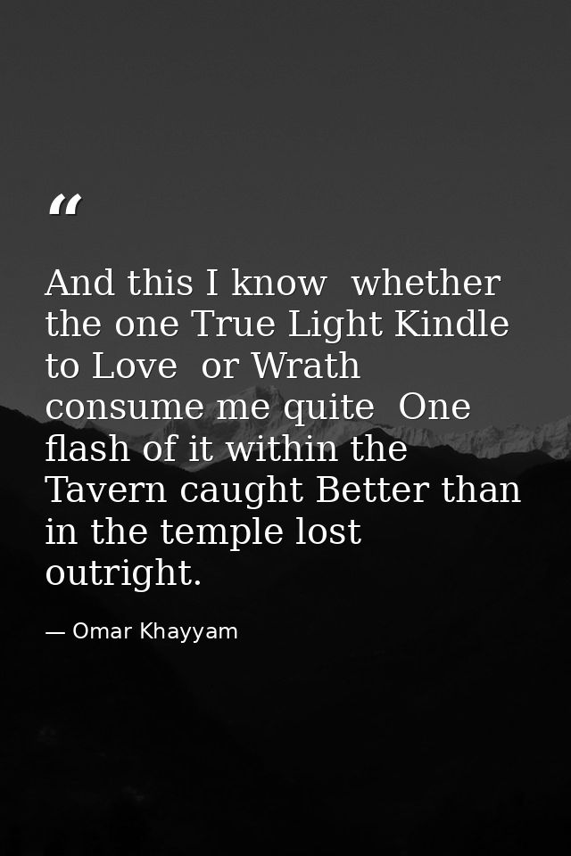 And this I know  whether the one True Light Kindle to Love  or Wrath consume me quite  One flash of it within the Tavern — Omar Khayyam