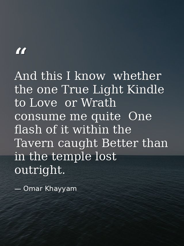 And this I know  whether the one True Light Kindle to Love  or Wrath consume me quite  One flash of it within the Tavern — Omar Khayyam