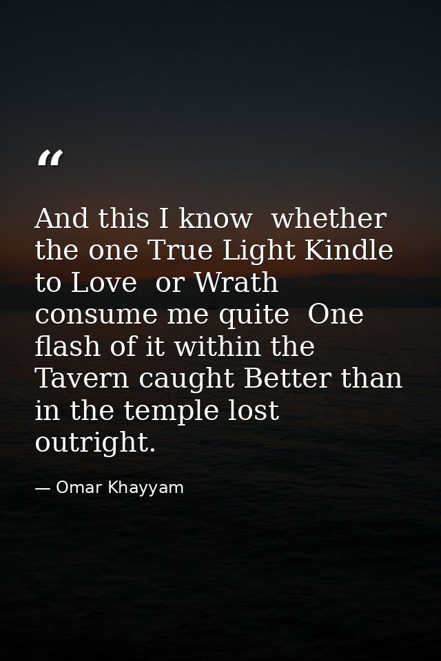 And this I know  whether the one True Light Kindle to Love  or Wrath consume me quite  One flash of it within the Tavern — Omar Khayyam