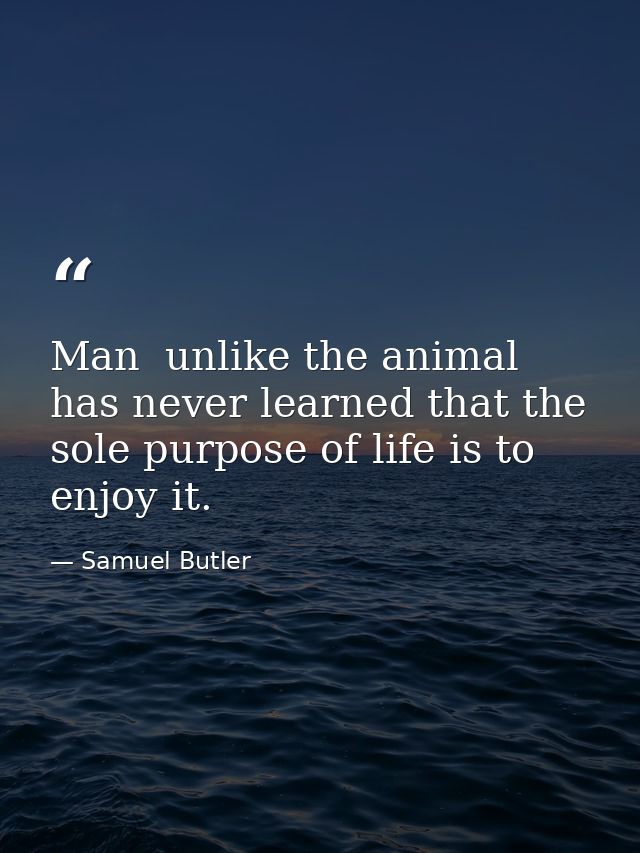 Man  unlike the animal  has never learned that the sole purpose of life is to enjoy it. — Samuel Butler