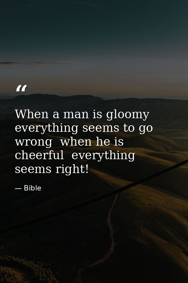 When a man is gloomy  everything seems to go wrong  when he is cheerful  everything seems right! — Bible