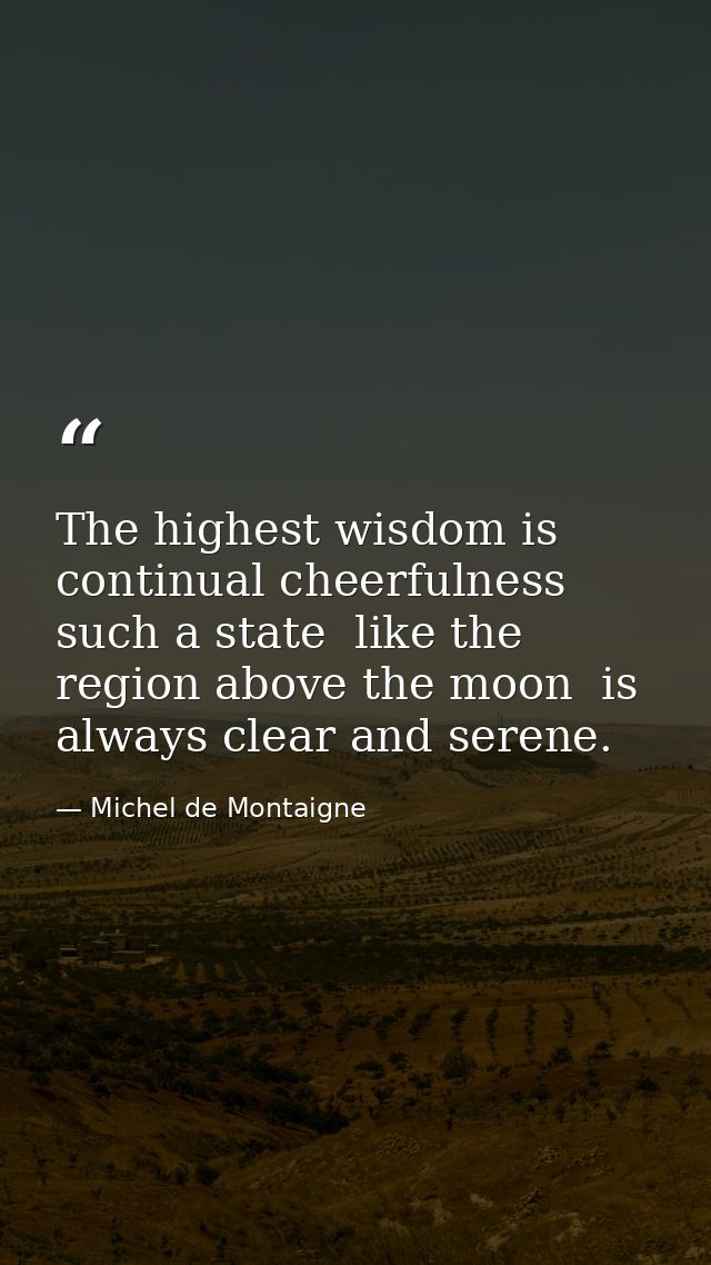 The highest wisdom is continual cheerfulness  such a state  like the region above the moon  is always clear and serene. — Michel de Montaigne