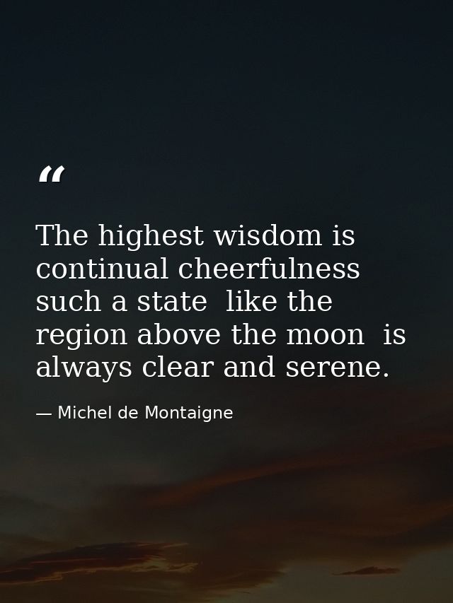 The highest wisdom is continual cheerfulness  such a state  like the region above the moon  is always clear and serene. — Michel de Montaigne