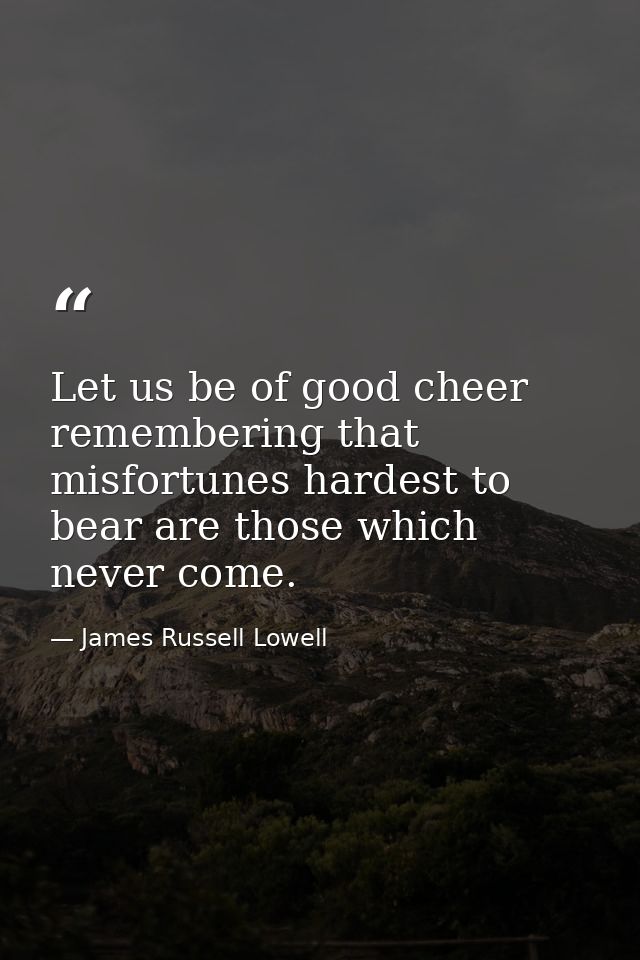 Let us be of good cheer  remembering that misfortunes hardest to bear are those which never come. — James Russell Lowell