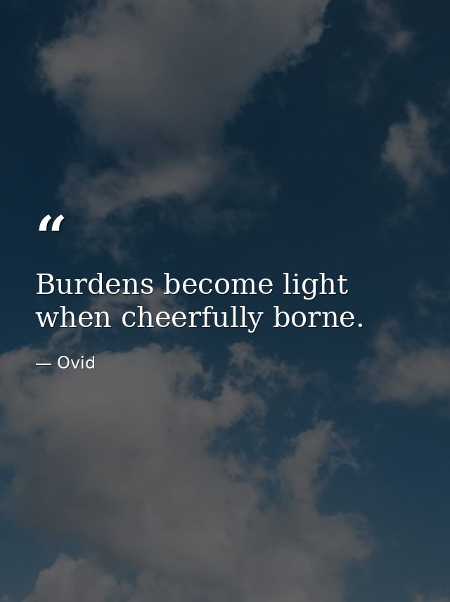 Burdens become light when cheerfully borne. — Ovid