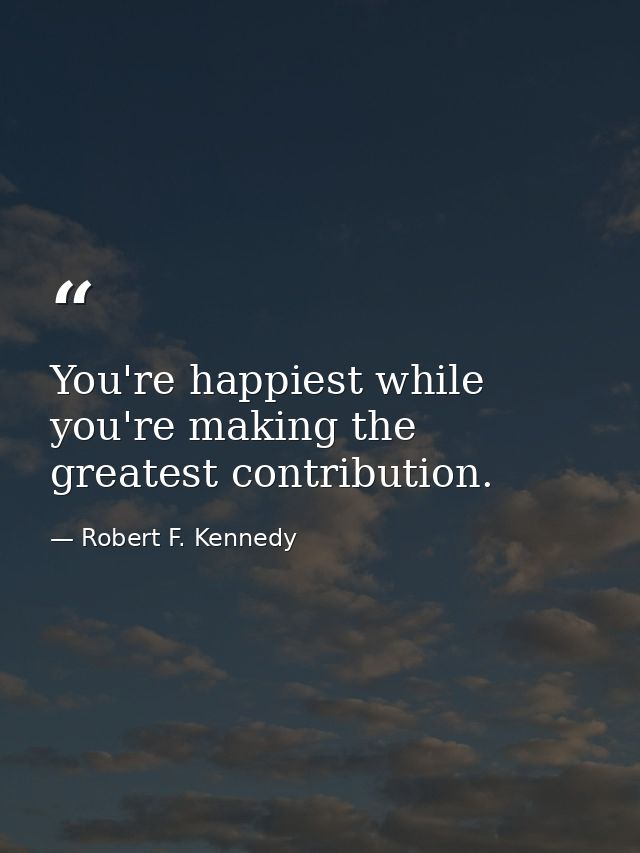 You're happiest while you're making the greatest contribution. — Robert F. Kennedy