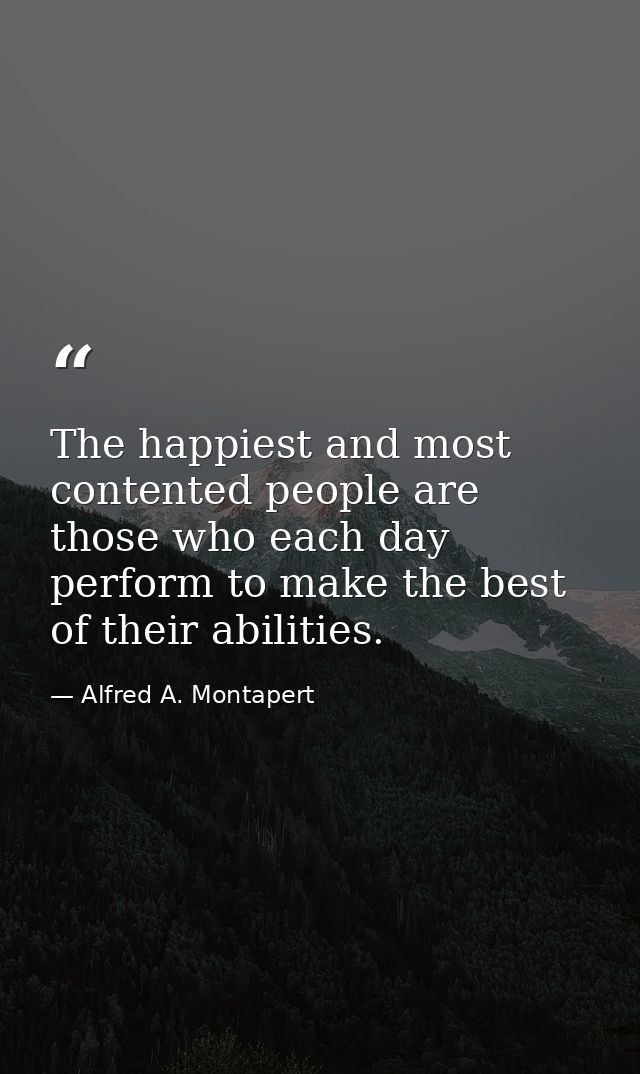 The happiest and most contented people are those who each day perform to make the best of their abilities. — Alfred A. Montapert