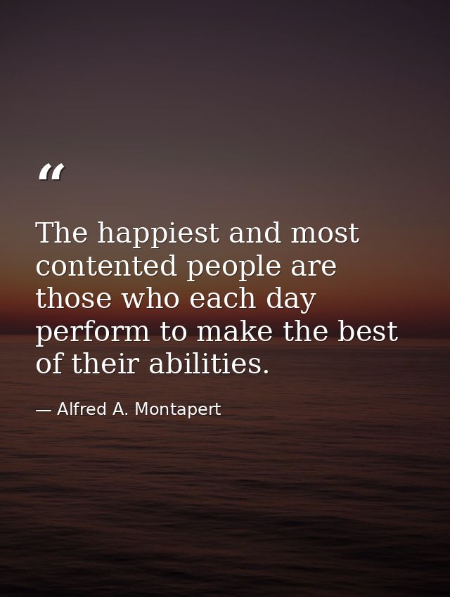 The happiest and most contented people are those who each day perform to make the best of their abilities. — Alfred A. Montapert