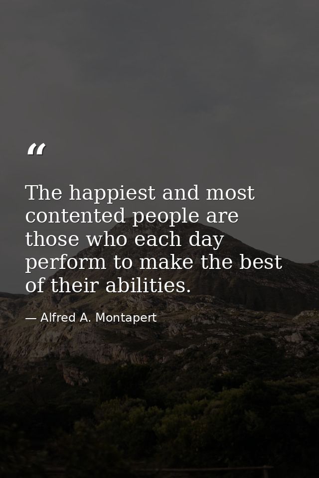The happiest and most contented people are those who each day perform to make the best of their abilities. — Alfred A. Montapert