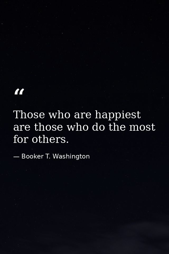 Those who are happiest are those who do the most for others. — Booker T. Washington