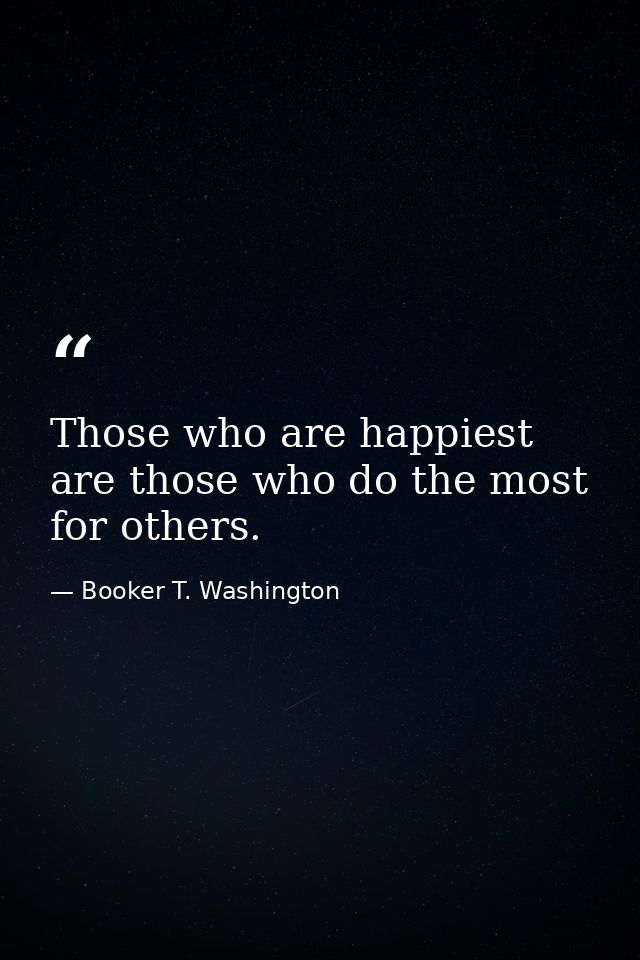 Those who are happiest are those who do the most for others. — Booker T. Washington