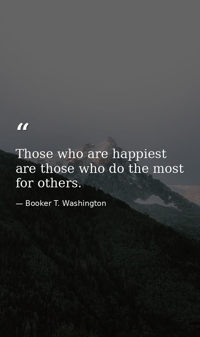 Those who are happiest are those who do the most for others. — Booker T. Washington