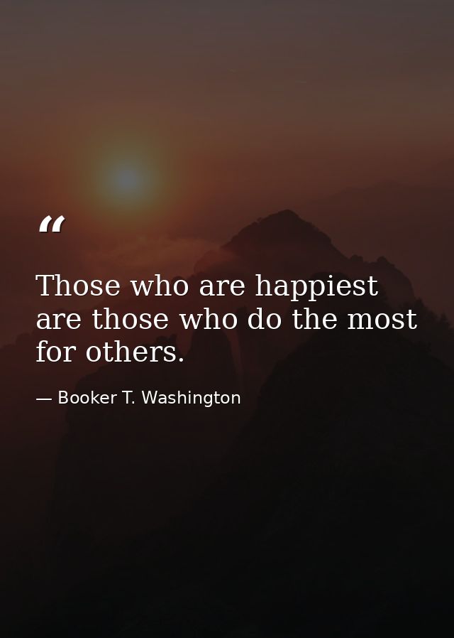 Those who are happiest are those who do the most for others. — Booker T. Washington