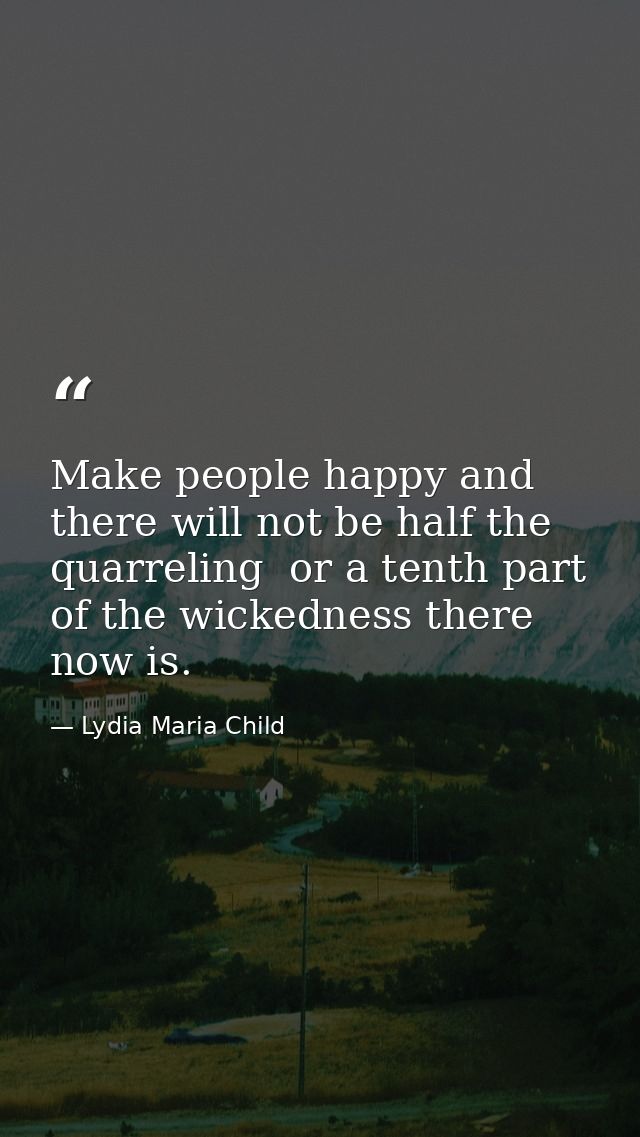 Make people happy and there will not be half the quarreling  or a tenth part of the wickedness there now is. — Lydia Maria Child