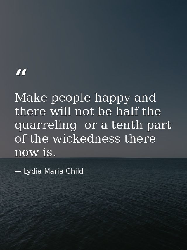 Make people happy and there will not be half the quarreling  or a tenth part of the wickedness there now is. — Lydia Maria Child