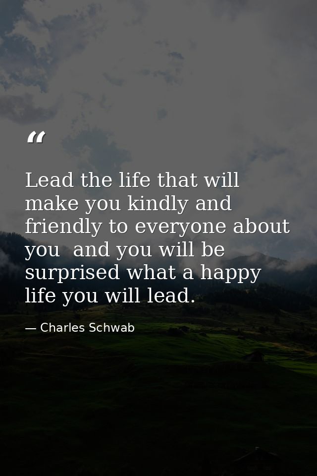 Lead the life that will make you kindly and friendly to everyone about you  and you will be surprised what a happy life  — Charles Schwab