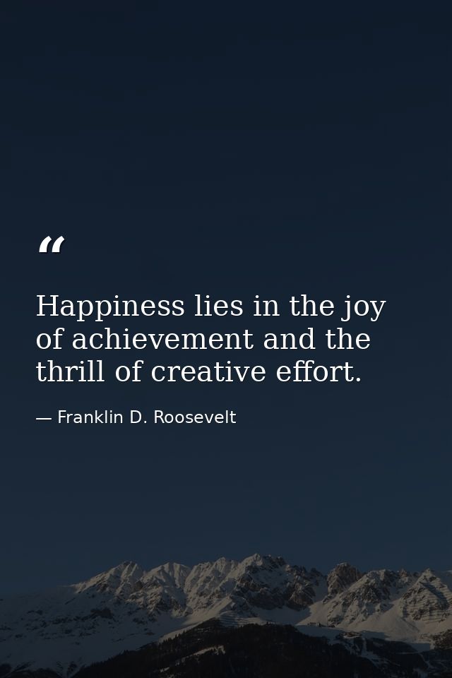 Happiness lies in the joy of achievement and the thrill of creative effort. — Franklin D. Roosevelt