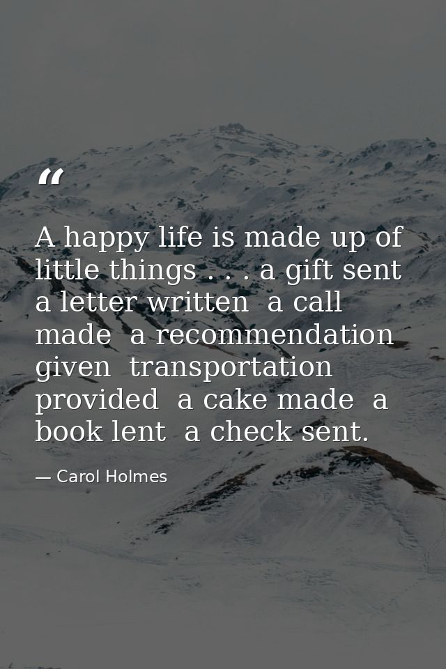 A happy life is made up of little things . . . a gift sent  a letter written  a call made  a recommendation given  trans — Carol Holmes