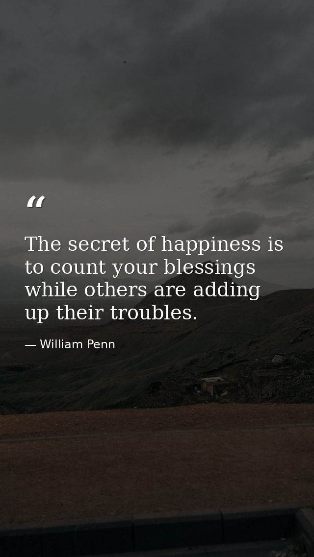The secret of happiness is to count your blessings while others are adding up their troubles. — William Penn